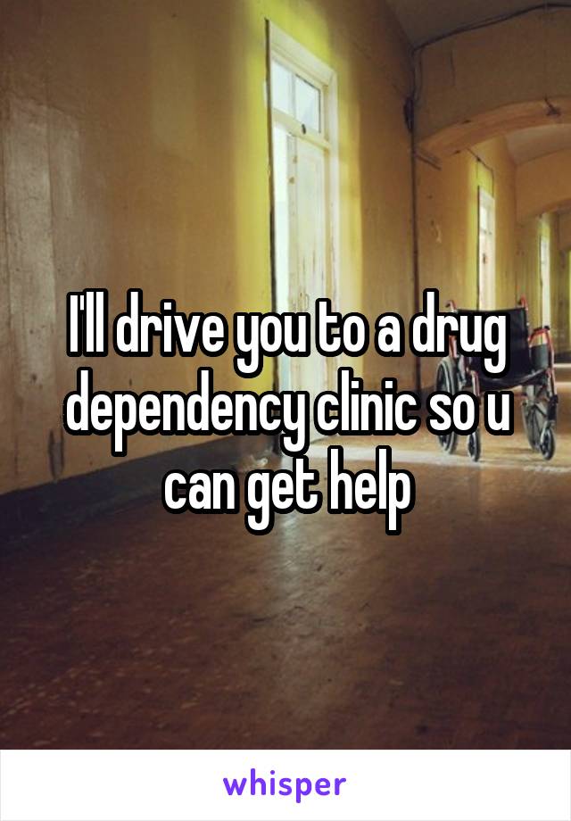 I'll drive you to a drug dependency clinic so u can get help