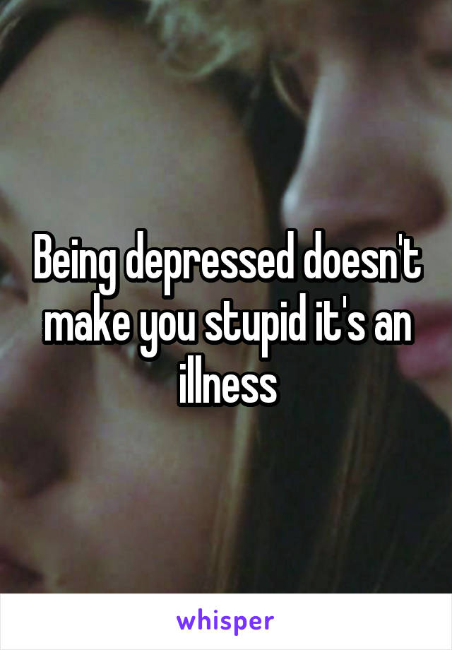 Being depressed doesn't make you stupid it's an illness