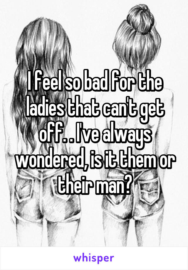 I feel so bad for the ladies that can't get off. . I've always wondered, is it them or their man?