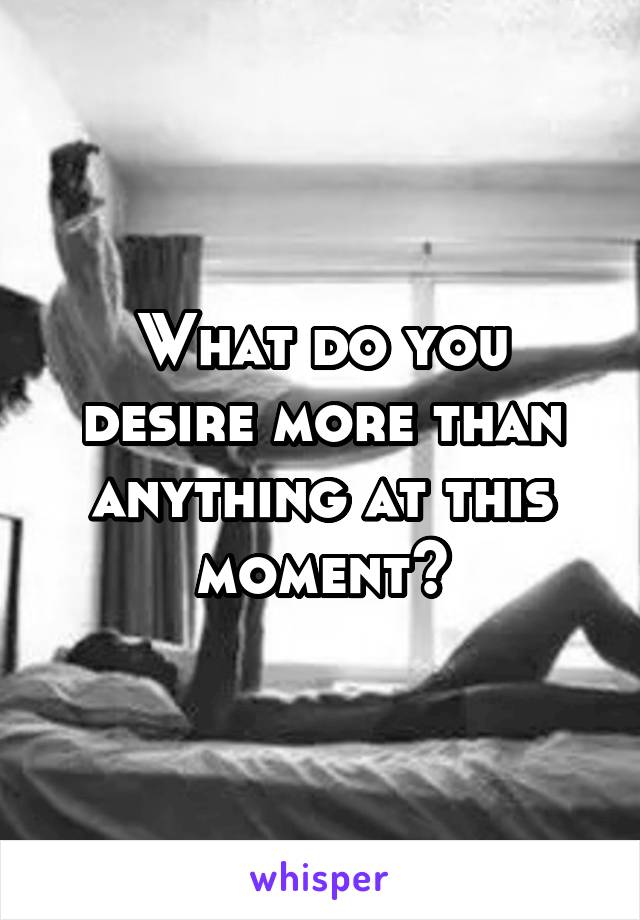 What do you desire more than anything at this moment?