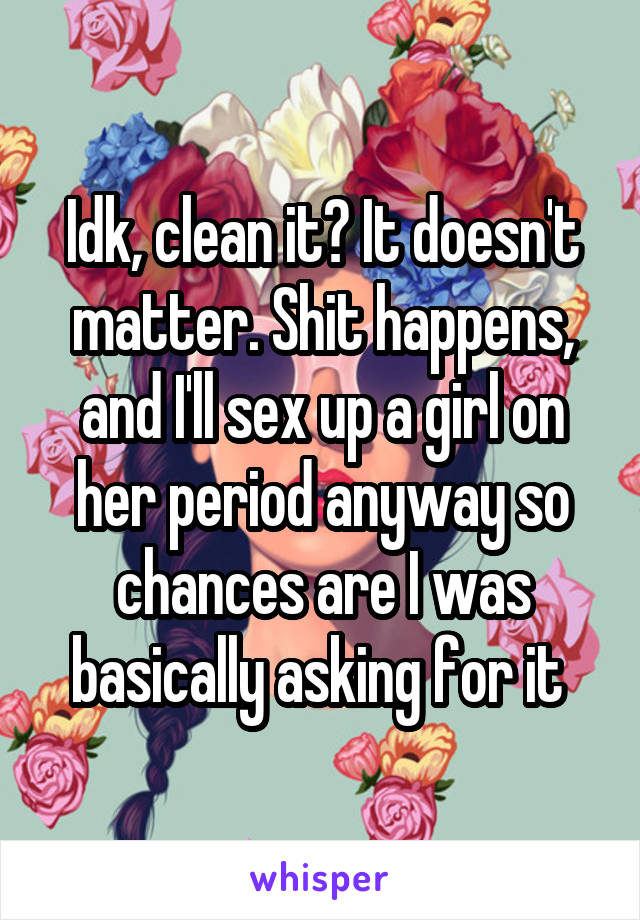 Idk, clean it? It doesn't matter. Shit happens, and I'll sex up a girl on her period anyway so chances are I was basically asking for it 