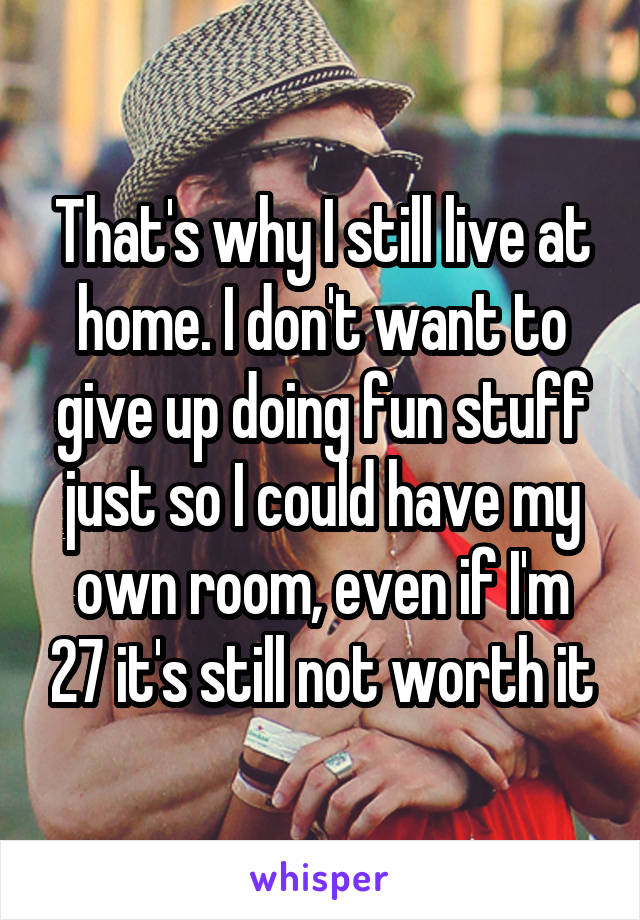 That's why I still live at home. I don't want to give up doing fun stuff just so I could have my own room, even if I'm 27 it's still not worth it