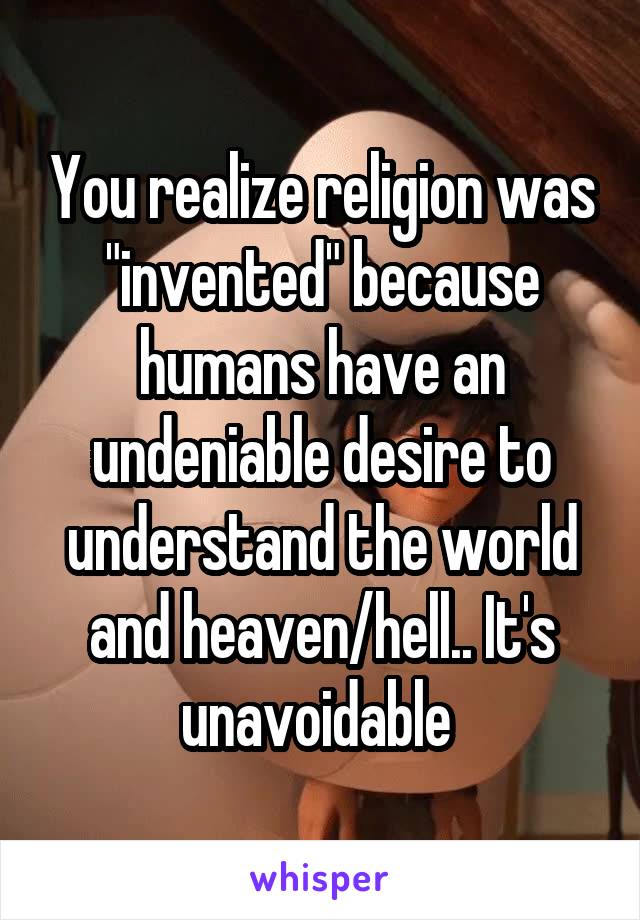 You realize religion was "invented" because humans have an undeniable desire to understand the world and heaven/hell.. It's unavoidable 