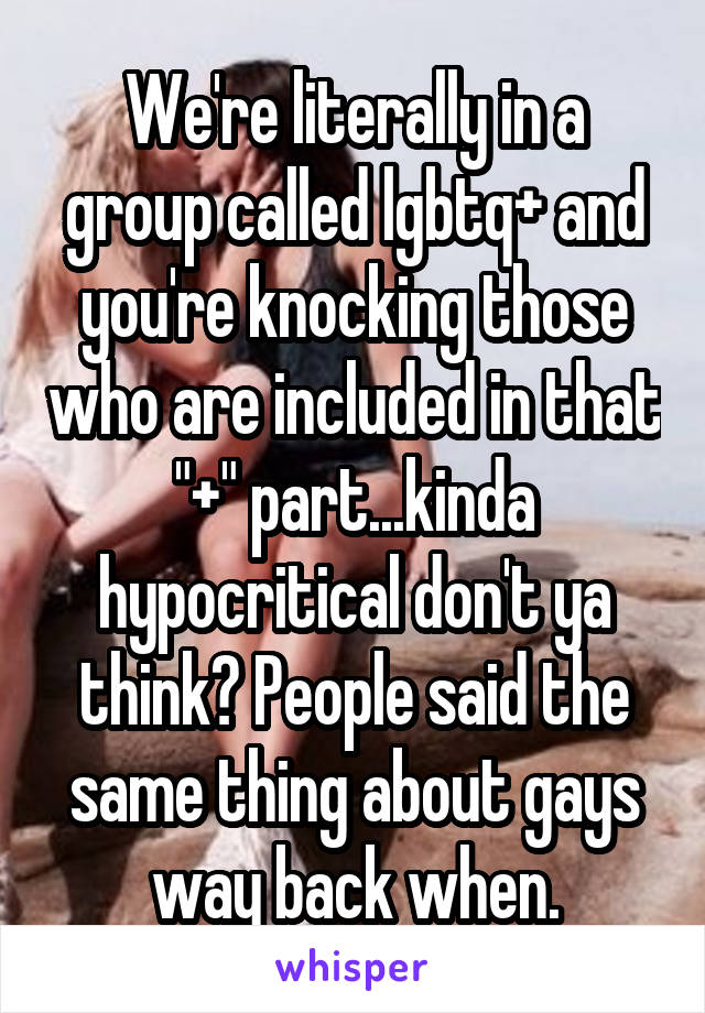 We're literally in a group called lgbtq+ and you're knocking those who are included in that "+" part...kinda hypocritical don't ya think? People said the same thing about gays way back when.