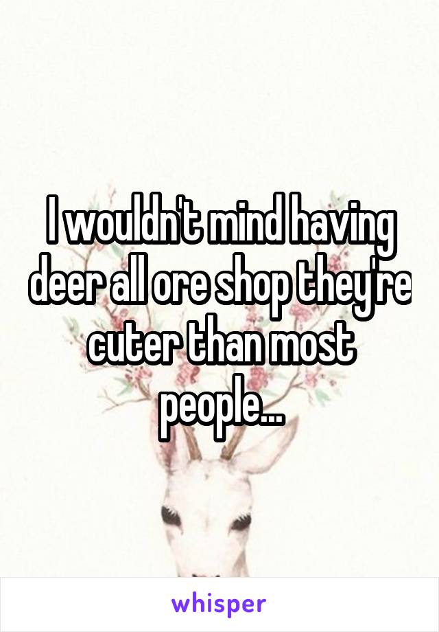 I wouldn't mind having deer all ore shop they're cuter than most people...