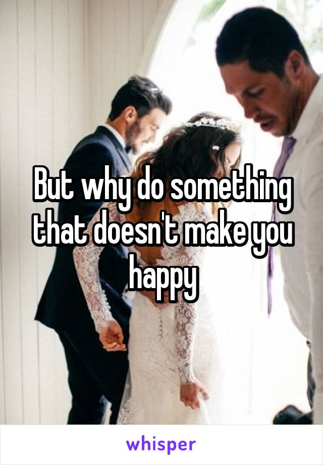 But why do something that doesn't make you happy