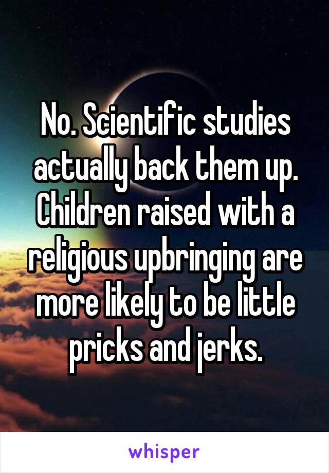 No. Scientific studies actually back them up. Children raised with a religious upbringing are more likely to be little pricks and jerks.