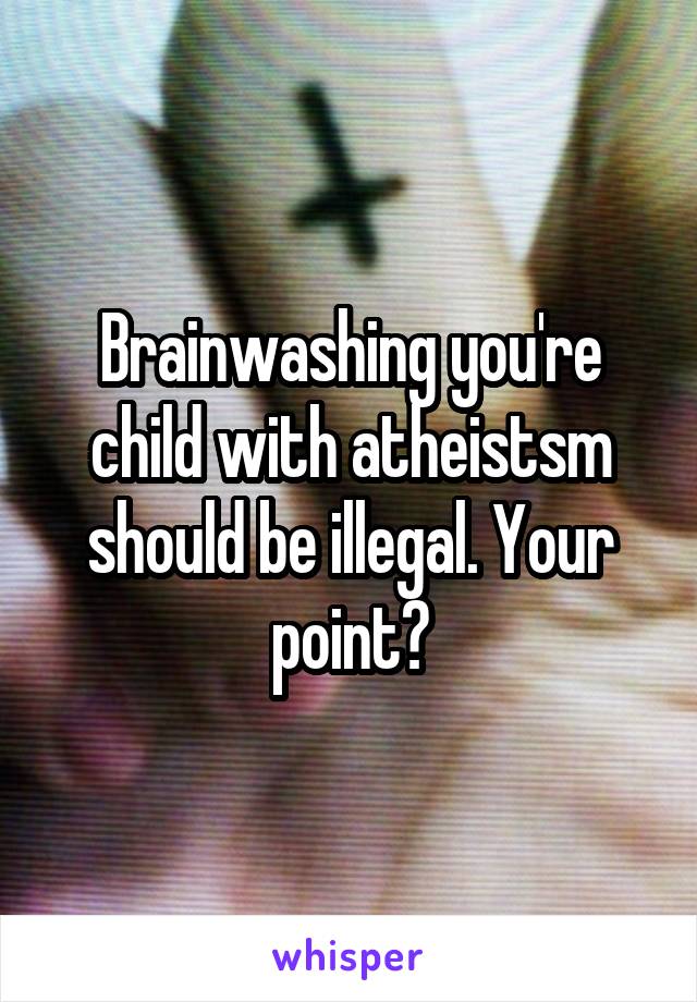 Brainwashing you're child with atheistsm should be illegal. Your point?