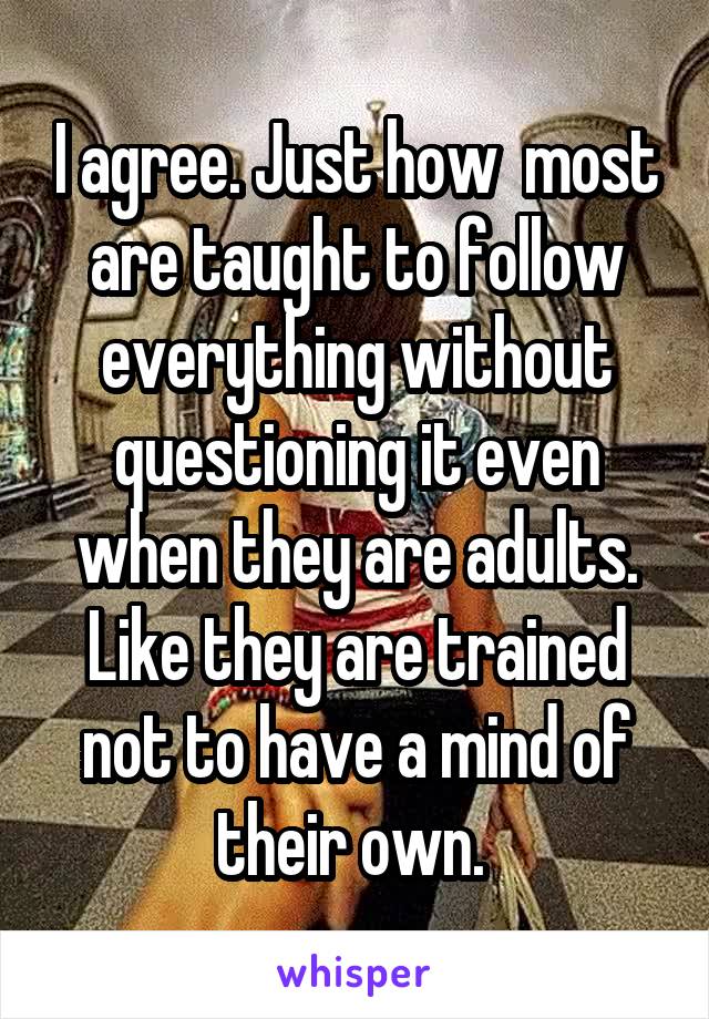 I agree. Just how  most are taught to follow everything without questioning it even when they are adults. Like they are trained not to have a mind of their own. 