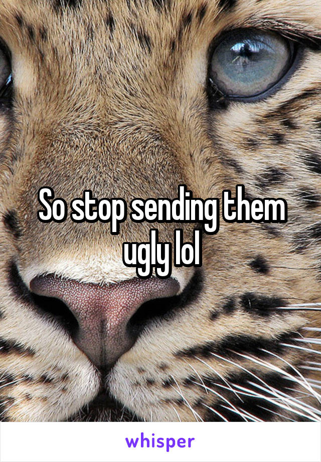 So stop sending them ugly lol