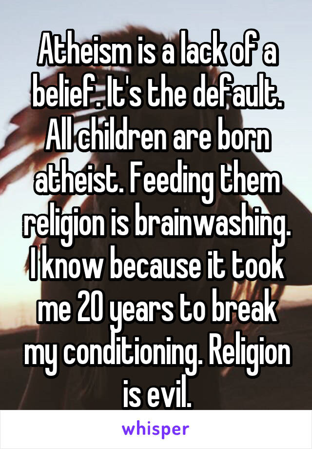 Atheism is a lack of a belief. It's the default.
All children are born atheist. Feeding them religion is brainwashing. I know because it took me 20 years to break my conditioning. Religion is evil.