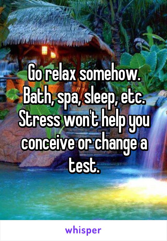 Go relax somehow. Bath, spa, sleep, etc. Stress won't help you conceive or change a test.