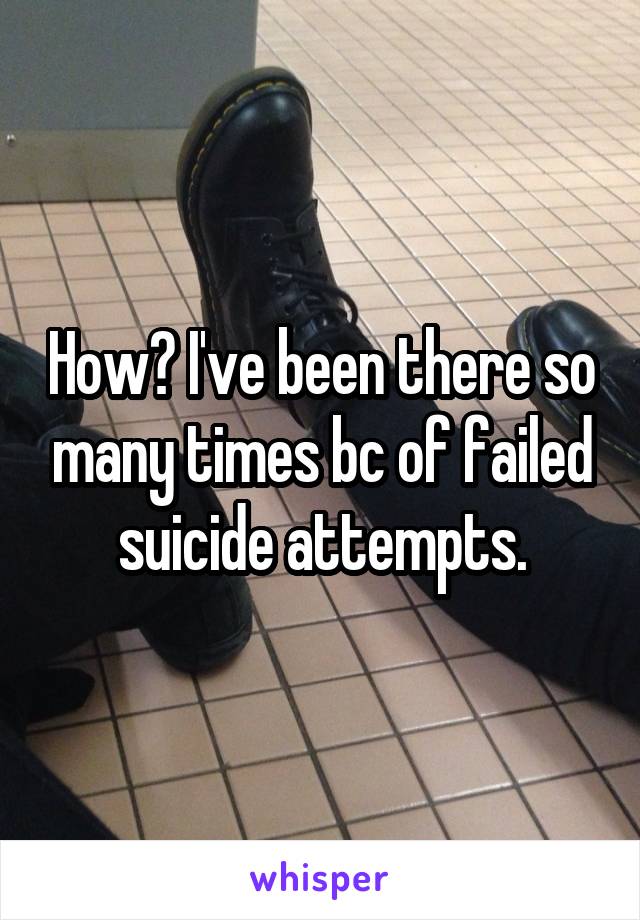 How? I've been there so many times bc of failed suicide attempts.