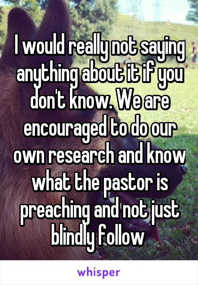 I would really not saying anything about it if you don't know. We are encouraged to do our own research and know what the pastor is preaching and not just blindly follow 