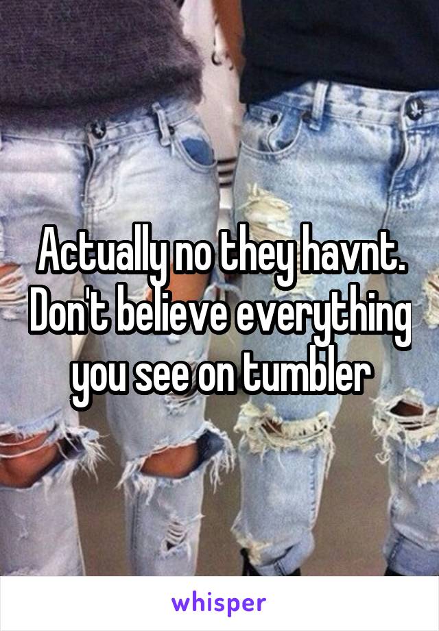 Actually no they havnt. Don't believe everything you see on tumbler