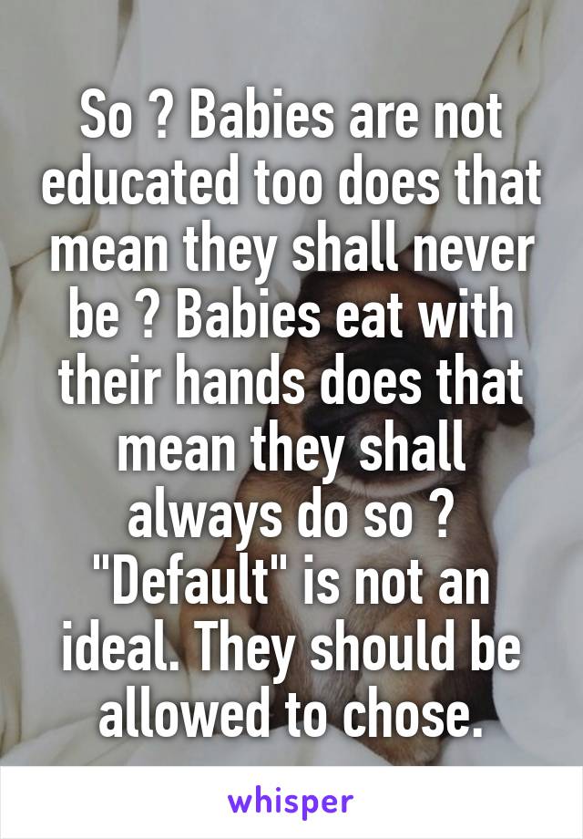 So ? Babies are not educated too does that mean they shall never be ? Babies eat with their hands does that mean they shall always do so ? "Default" is not an ideal. They should be allowed to chose.