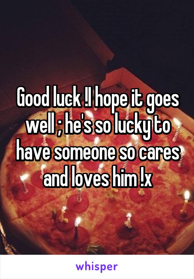 Good luck !I hope it goes well ; he's so lucky to have someone so cares and loves him !x