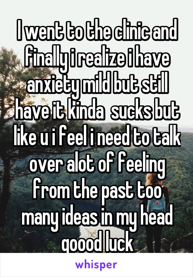 I went to the clinic and finally i realize i have anxiety mild but still have it kinda  sucks but like u i feel i need to talk over alot of feeling from the past too many ideas in my head goood luck