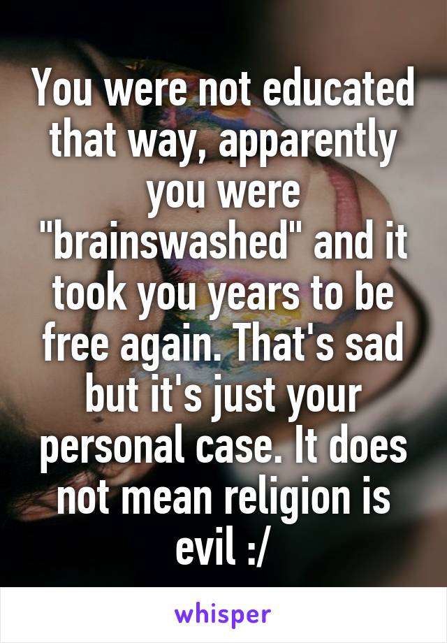 You were not educated that way, apparently you were "brainswashed" and it took you years to be free again. That's sad but it's just your personal case. It does not mean religion is evil :/