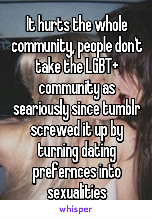 It hurts the whole community, people don't take the LGBT+ community as seariously since tumblr screwed it up by turning dating prefernces into sexualities