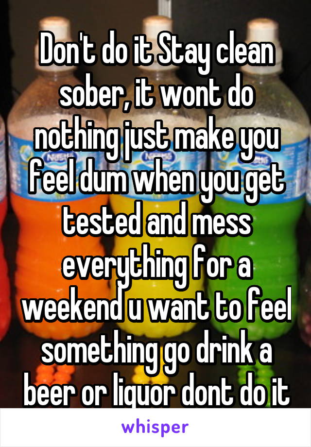 Don't do it Stay clean sober, it wont do nothing just make you feel dum when you get tested and mess everything for a weekend u want to feel something go drink a beer or liquor dont do it