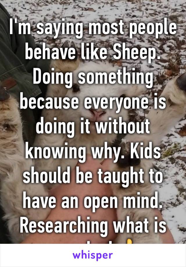 I'm saying most people behave like Sheep. Doing something because everyone is doing it without knowing why. Kids should be taught to have an open mind. Researching what is preached 👍