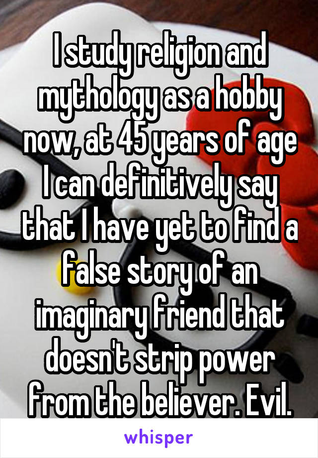 I study religion and mythology as a hobby now, at 45 years of age I can definitively say that I have yet to find a false story of an imaginary friend that doesn't strip power from the believer. Evil.