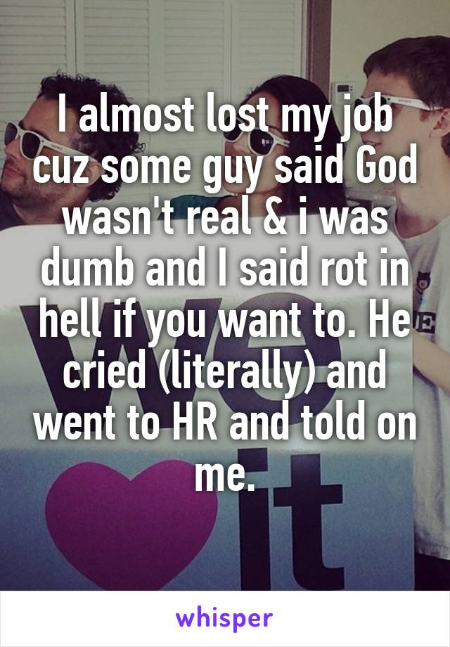 I almost lost my job cuz some guy said God wasn't real & i was dumb and I said rot in hell if you want to. He cried (literally) and went to HR and told on me.
