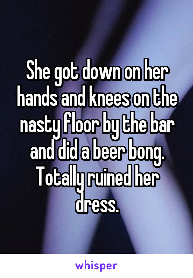 She got down on her hands and knees on the nasty floor by the bar and did a beer bong. Totally ruined her dress.
