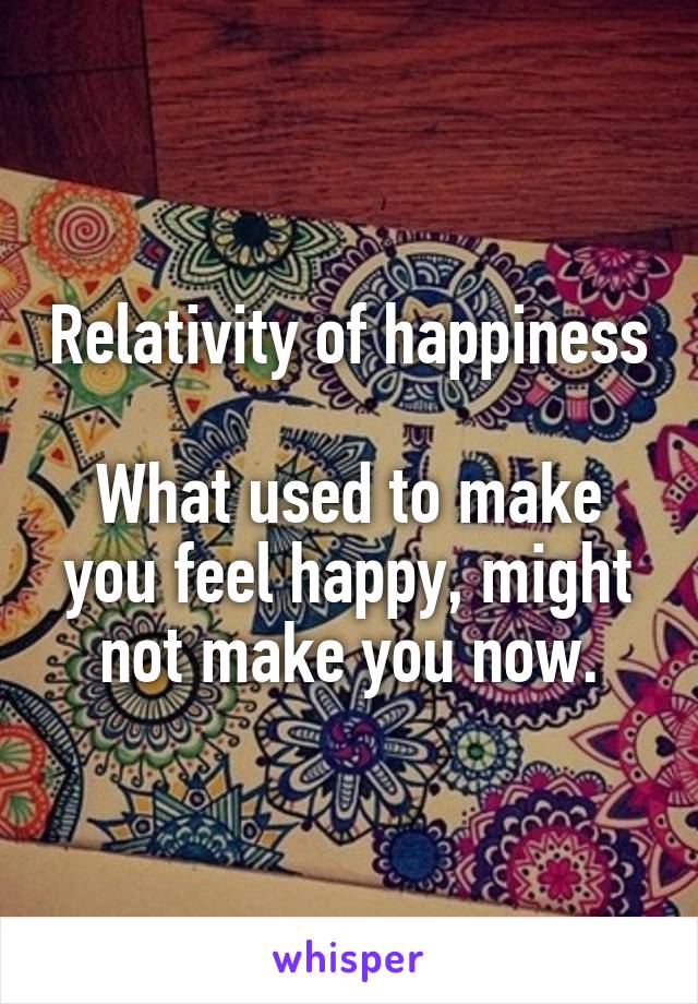 Relativity of happiness

What used to make you feel happy, might not make you now.