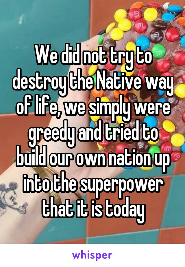 We did not try to destroy the Native way of life, we simply were greedy and tried to build our own nation up into the superpower that it is today