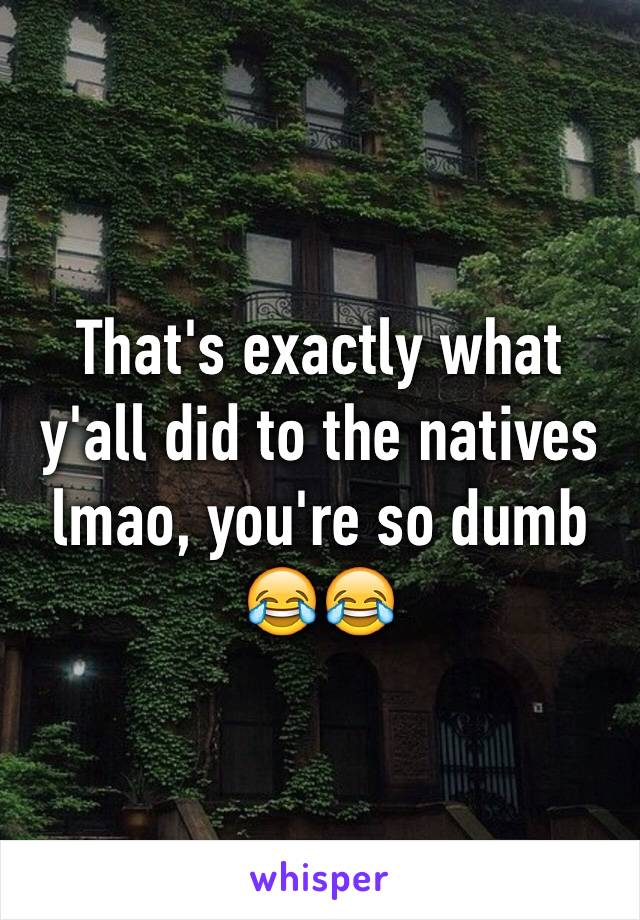 That's exactly what y'all did to the natives lmao, you're so dumb 😂😂