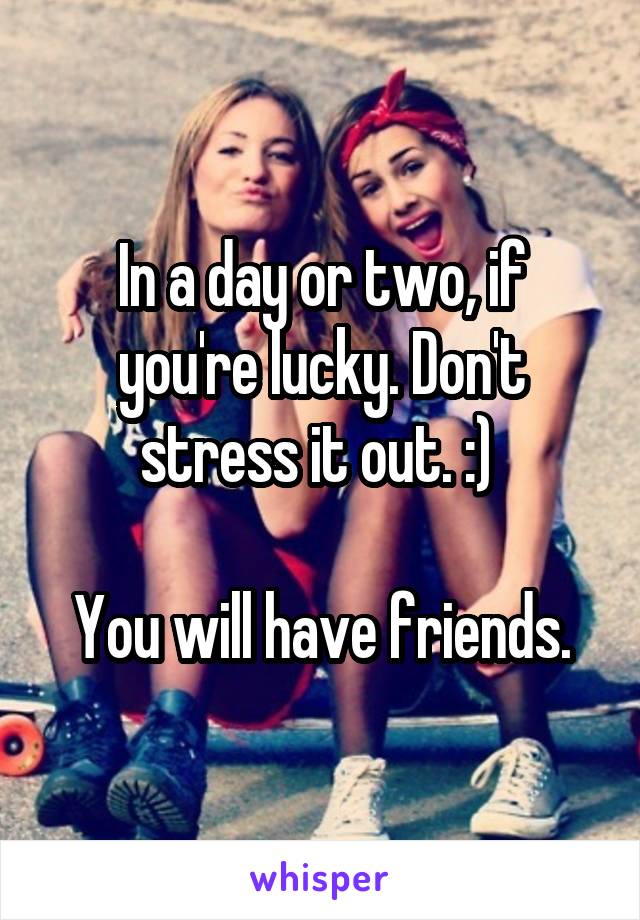 In a day or two, if you're lucky. Don't stress it out. :) 

You will have friends.