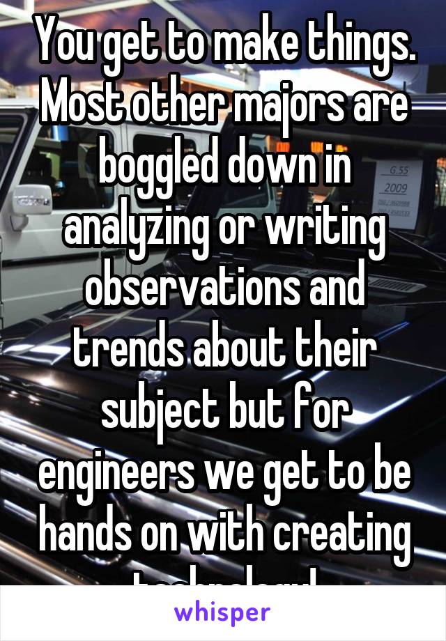 You get to make things. Most other majors are boggled down in analyzing or writing observations and trends about their subject but for engineers we get to be hands on with creating technology!
