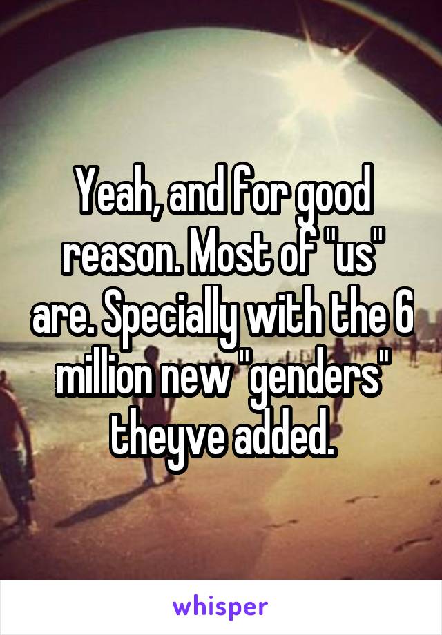 Yeah, and for good reason. Most of "us" are. Specially with the 6 million new "genders" theyve added.