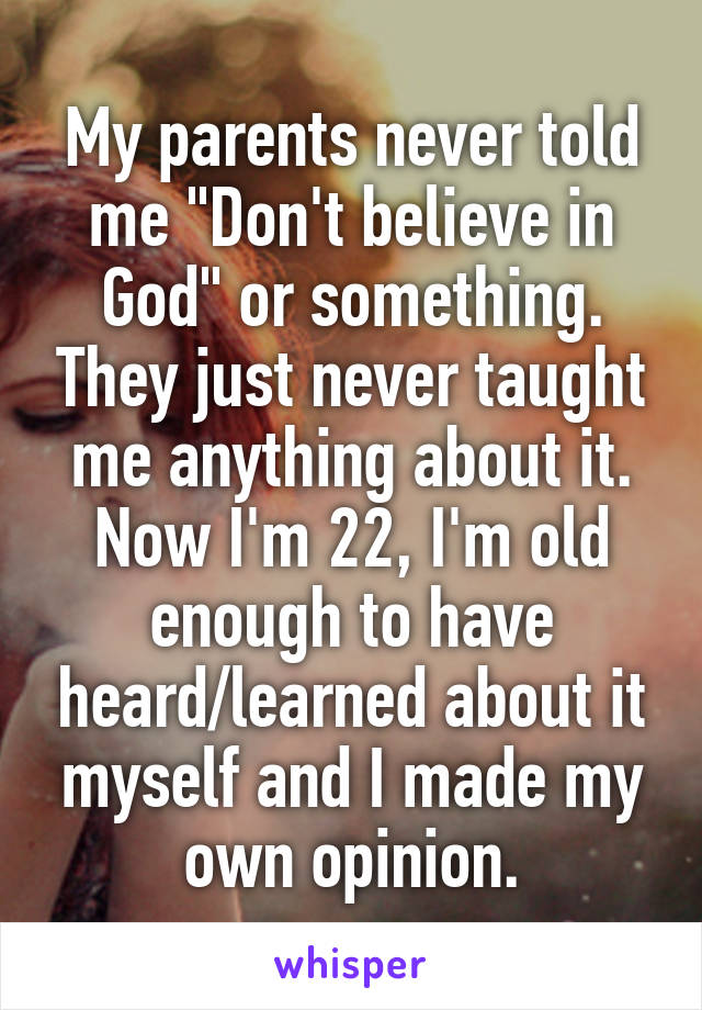 My parents never told me "Don't believe in God" or something. They just never taught me anything about it.
Now I'm 22, I'm old enough to have heard/learned about it myself and I made my own opinion.