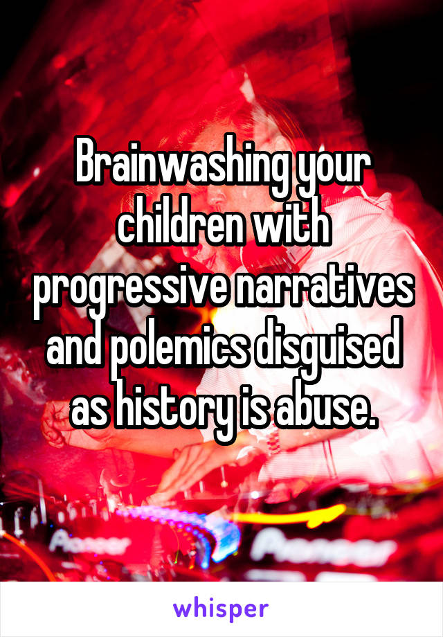 Brainwashing your children with progressive narratives and polemics disguised as history is abuse.
