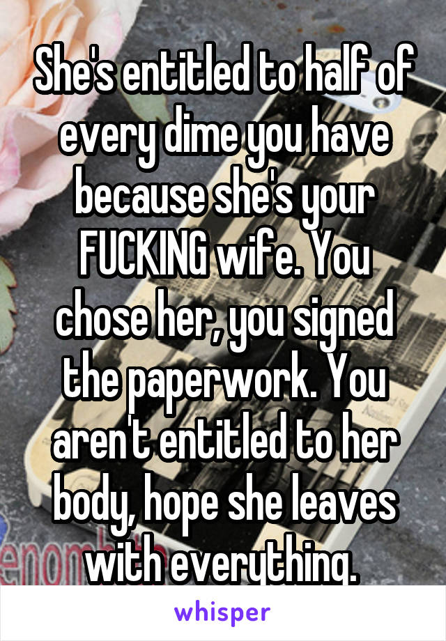 She's entitled to half of every dime you have because she's your FUCKING wife. You chose her, you signed the paperwork. You aren't entitled to her body, hope she leaves with everything. 