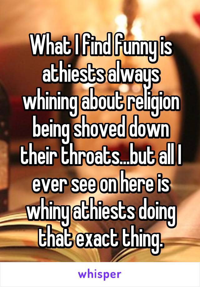 What I find funny is athiests always whining about religion being shoved down their throats...but all I ever see on here is whiny athiests doing that exact thing.