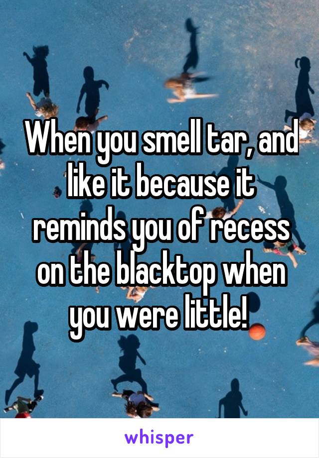 When you smell tar, and like it because it reminds you of recess on the blacktop when you were little! 