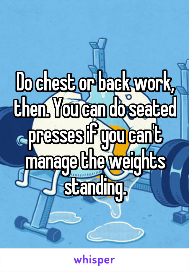 Do chest or back work, then. You can do seated presses if you can't manage the weights standing.