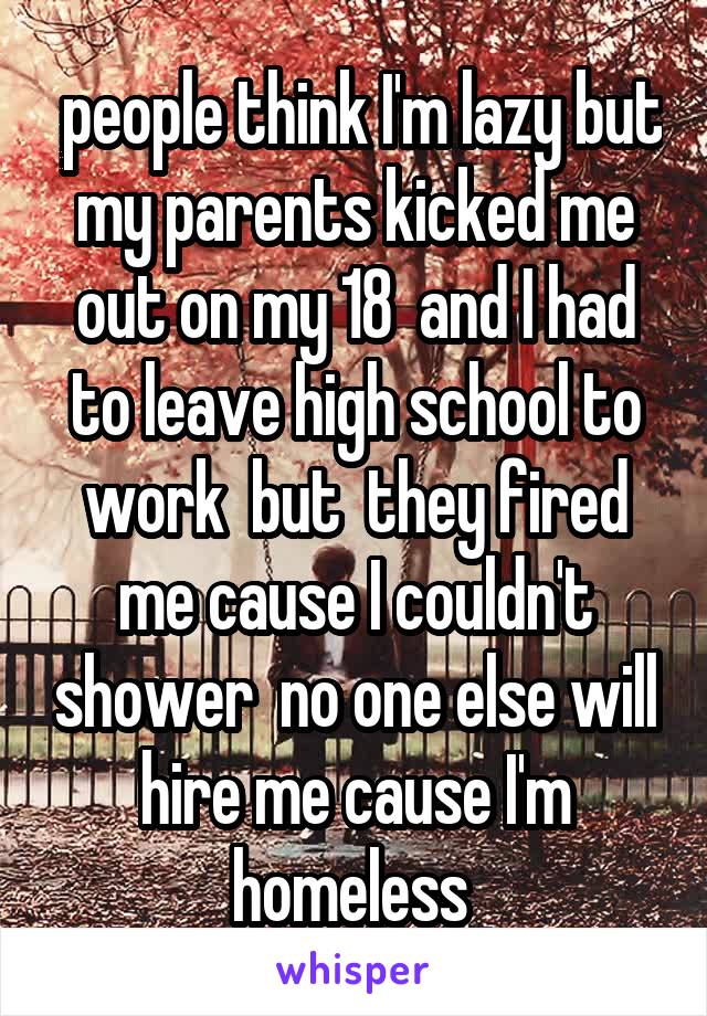  people think I'm lazy but my parents kicked me out on my 18  and I had to leave high school to work  but  they fired me cause I couldn't shower  no one else will hire me cause I'm homeless 