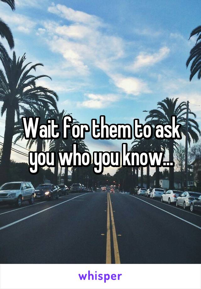 Wait for them to ask you who you know...