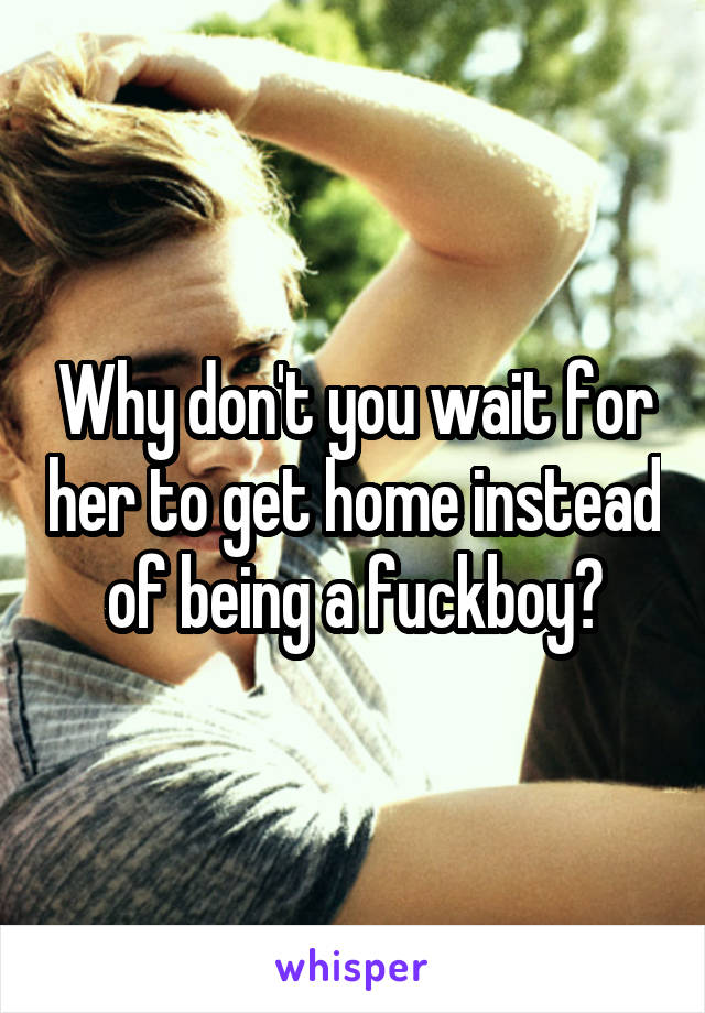 Why don't you wait for her to get home instead of being a fuckboy?