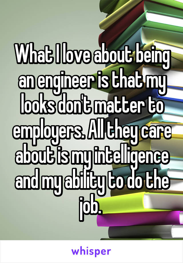What I love about being an engineer is that my looks don't matter to employers. All they care about is my intelligence and my ability to do the job. 