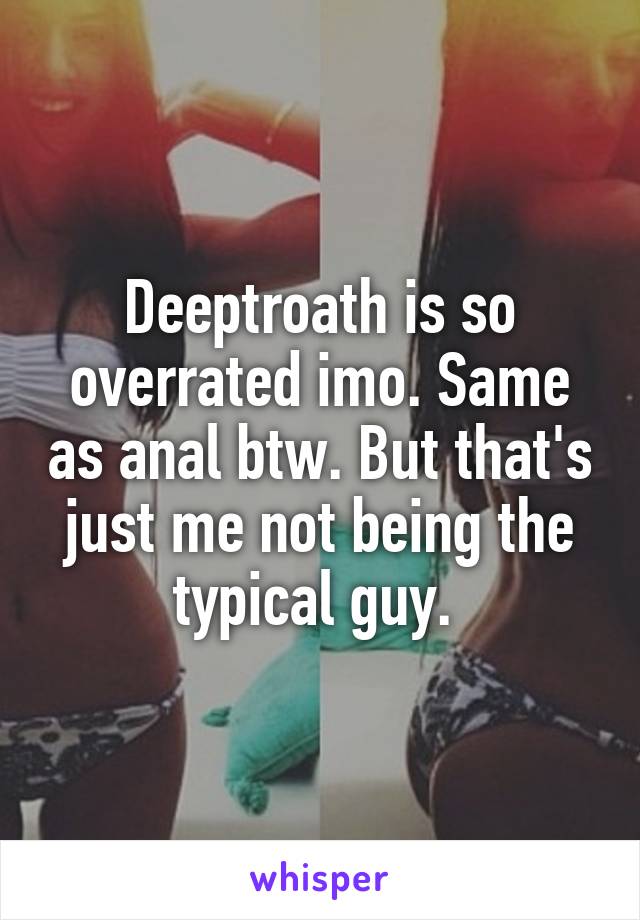 Deeptroath is so overrated imo. Same as anal btw. But that's just me not being the typical guy. 