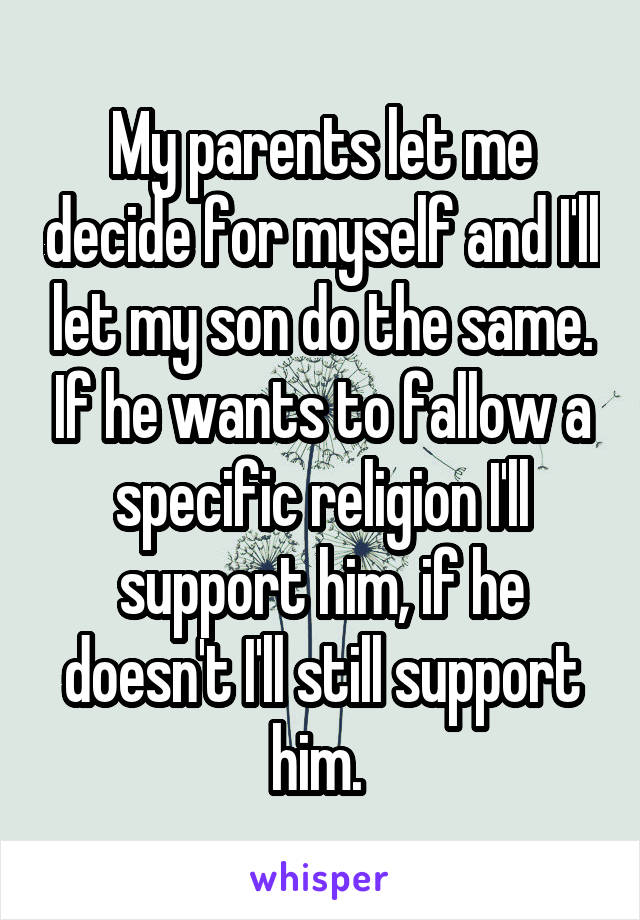 My parents let me decide for myself and I'll let my son do the same. If he wants to fallow a specific religion I'll support him, if he doesn't I'll still support him. 
