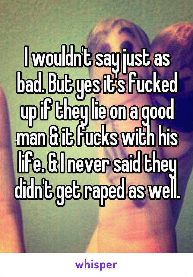 I wouldn't say just as bad. But yes it's fucked up if they lie on a good man & it fucks with his life. & I never said they didn't get raped as well. 