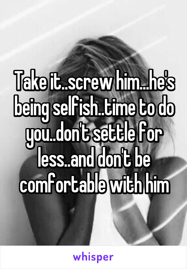 Take it..screw him...he's being selfish..time to do you..don't settle for less..and don't be comfortable with him