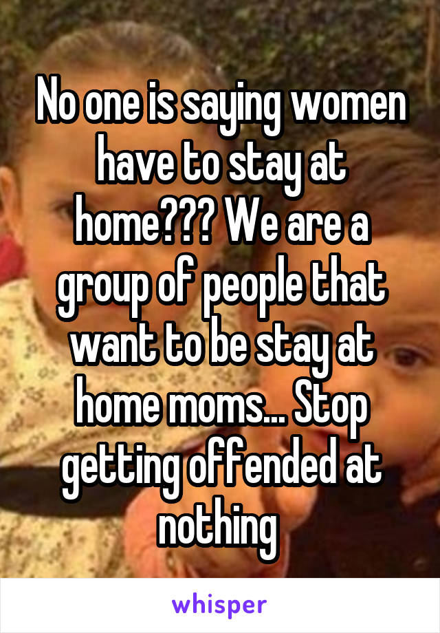 No one is saying women have to stay at home??? We are a group of people that want to be stay at home moms... Stop getting offended at nothing 